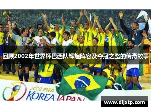 回顾2002年世界杯巴西队辉煌阵容及夺冠之路的传奇故事