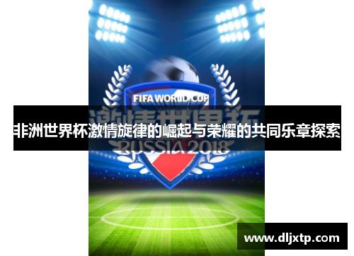 非洲世界杯激情旋律的崛起与荣耀的共同乐章探索