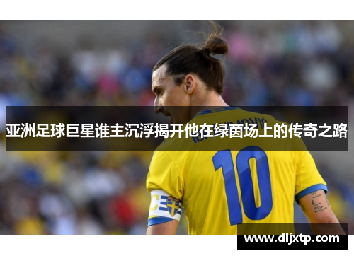 亚洲足球巨星谁主沉浮揭开他在绿茵场上的传奇之路