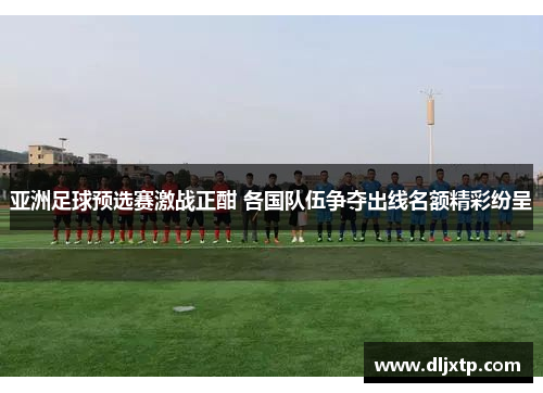 亚洲足球预选赛激战正酣 各国队伍争夺出线名额精彩纷呈