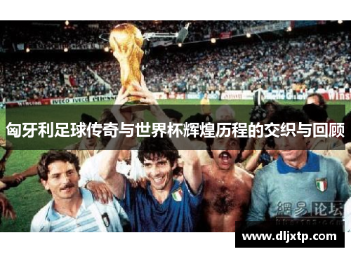 匈牙利足球传奇与世界杯辉煌历程的交织与回顾