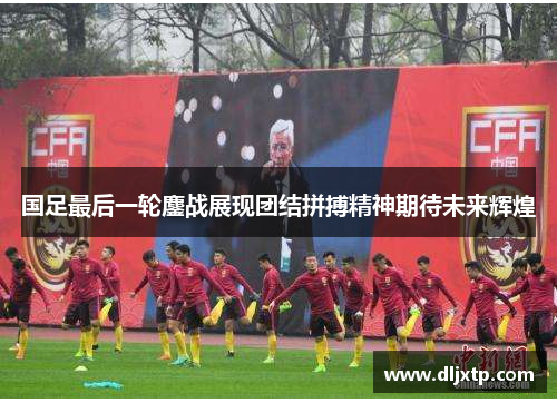 国足最后一轮鏖战展现团结拼搏精神期待未来辉煌