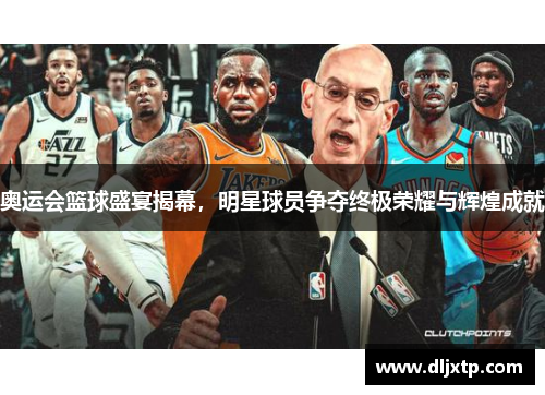 奥运会篮球盛宴揭幕，明星球员争夺终极荣耀与辉煌成就
