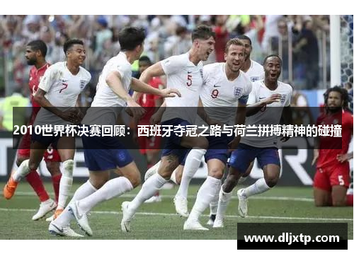2010世界杯决赛回顾：西班牙夺冠之路与荷兰拼搏精神的碰撞