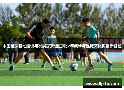 中国足球基地建设与发展探索促进青少年成长与足球文化传播新路径
