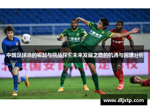 中国足球浩的崛起与挑战探索未来发展之路的机遇与困境分析
