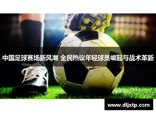 中国足球赛场新风潮 全民热议年轻球员崛起与战术革新