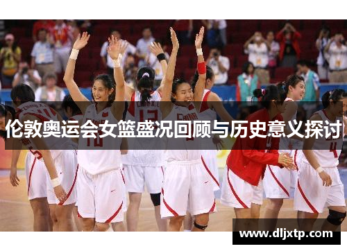 伦敦奥运会女篮盛况回顾与历史意义探讨